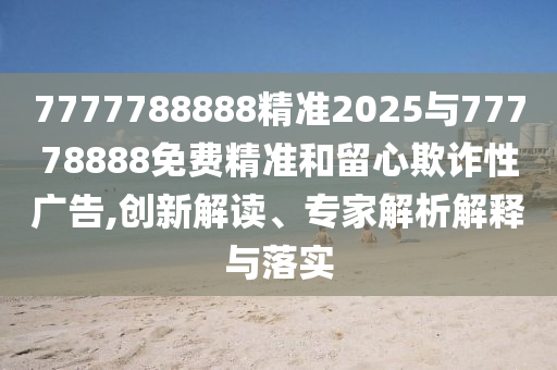 7777788888精準2025與77778888免費精準和留心欺詐性廣告,創新解讀、專家解析解釋與落實