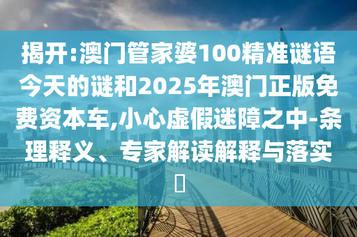 揭開:澳門管家婆100精準謎語今天的謎和2025年澳門正版免費資本車,小心虛假迷障之中-條理釋義、專家解讀解釋與落實?