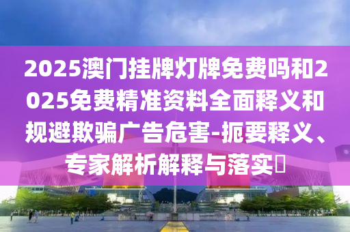 2025澳門掛牌燈牌免費嗎和2025免費精準資料全面釋義和規(guī)避欺騙廣告危害-扼要釋義、專家解析解釋與落實?