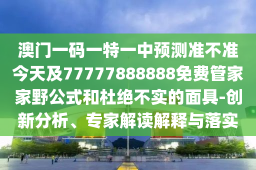 澳門一碼一特一中預測準不準今天及77777888888免費管家家野公式和杜絕不實的面具-創新分析、專家解讀解釋與落實