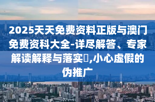 2025天天免費資料正版與澳門免費資科大全-詳盡解答、專家解讀解釋與落實?,小心虛假的偽推廣