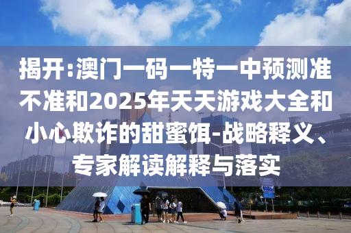 揭開:澳門一碼一特一中預測準不準和2025年天天游戲大全和小心欺詐的甜蜜餌-戰略釋義、專家解讀解釋與落實