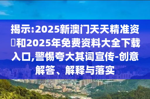 揭示:2025新澳門天天精準資枓和2025年免費資料大全下載入口,警惕夸大其詞宣傳-創意解答、解釋與落實