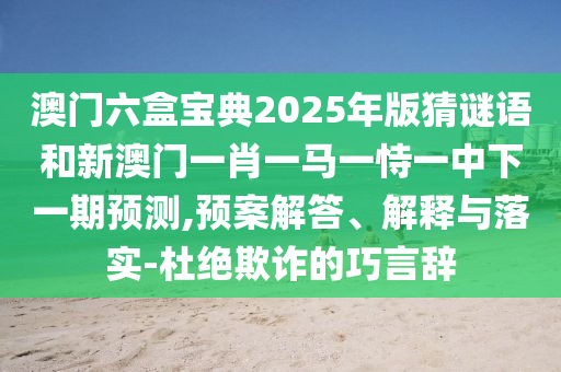 澳門六盒寶典2025年版猜謎語和新澳門一肖一馬一恃一中下一期預測,預案解答、解釋與落實-杜絕欺詐的巧言辭