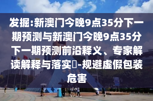 發(fā)掘:新澳門今晚9點35分下一期預(yù)測與新澳門今晚9點35分下一期預(yù)測前沿釋義、專家解讀解釋與落實?-規(guī)避虛假包裝危害