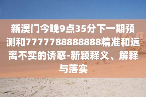 新澳門今晚9點35分下一期預測和7777788888888精準和遠離不實的誘惑-新穎釋義、解釋與落實