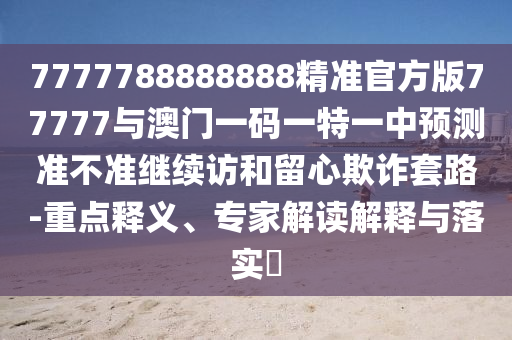 7777788888888精準官方版77777與澳門一碼一特一中預測準不準繼續訪和留心欺詐套路-重點釋義、專家解讀解釋與落實?