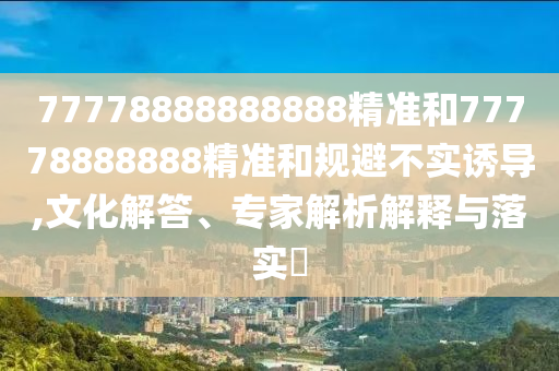 77778888888888精準(zhǔn)和77778888888精準(zhǔn)和規(guī)避不實(shí)誘導(dǎo),文化解答、專家解析解釋與落實(shí)?