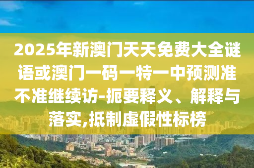 2025年新澳門天天免費(fèi)大全謎語或澳門一碼一特一中預(yù)測準(zhǔn)不準(zhǔn)繼續(xù)訪-扼要釋義、解釋與落實(shí),抵制虛假性標(biāo)榜