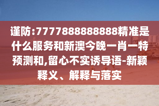 謹(jǐn)防:7777888888888精準(zhǔn)是什么服務(wù)和新澳今晚一肖一特預(yù)測和,留心不實(shí)誘導(dǎo)語-新穎釋義、解釋與落實(shí)