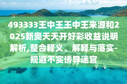 493333王中王王中王來源和2025新奧天天開好彩收益說明解析,整合釋義、解釋與落實-規(guī)避不實誘導(dǎo)迷宮