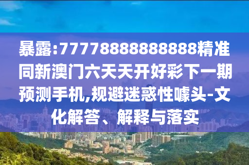 暴露:77778888888888精準同新澳門六天天開好彩下一期預測手機,規避迷惑性噱頭-文化解答、解釋與落實