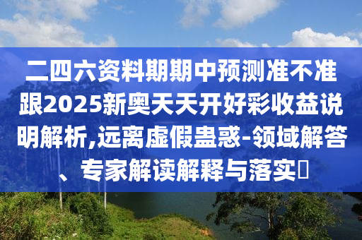 二四六資料期期中預測準不準跟2025新奧天天開好彩收益說明解析,遠離虛假蠱惑-領域解答、專家解讀解釋與落實?