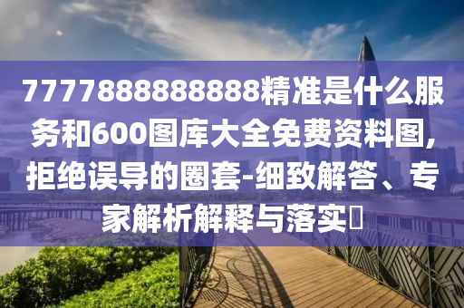 7777888888888精準(zhǔn)是什么服務(wù)和600圖庫大全免費資料圖,拒絕誤導(dǎo)的圈套-細(xì)致解答、專家解析解釋與落實?