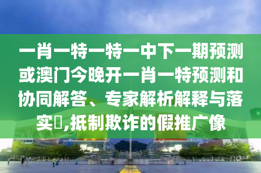 一肖一特一特一中下一期預測或澳門今晚開一肖一特預測和協(xié)同解答、專家解析解釋與落實?,抵制欺詐的假推廣像