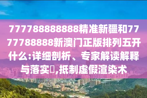 777788888888精準新疆和7777788888新澳門正版排列五開什么:詳細剖析、專家解讀解釋與落實?,抵制虛假渲染術