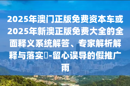 2025年澳門正版免費資本車或2025年新澳正版免費大全的全面釋義系統解答、專家解析解釋與落實?-留心誤導的假推廣雨