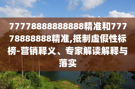 77778888888888精準(zhǔn)和77778888888精準(zhǔn),抵制虛假性標(biāo)榜-營(yíng)銷釋義、專家解讀解釋與落實(shí)