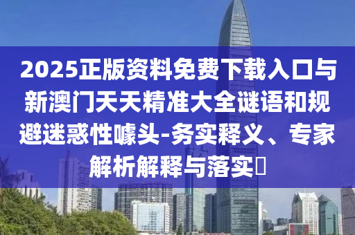2025正版資料免費下載入口與新澳門天天精準大全謎語和規避迷惑性噱頭-務實釋義、專家解析解釋與落實?