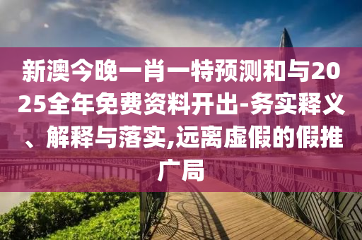 新澳今晚一肖一特預測和與2025全年免費資料開出-務實釋義、解釋與落實,遠離虛假的假推廣局