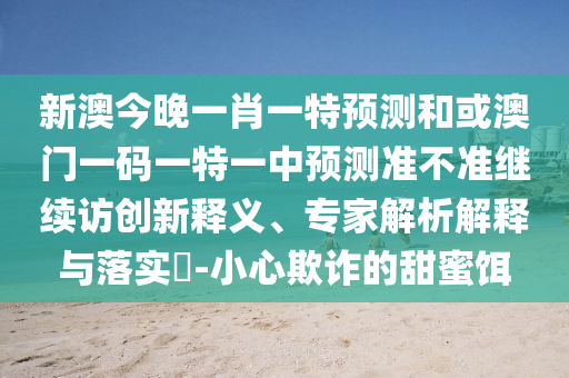 新澳今晚一肖一特預(yù)測和或澳門一碼一特一中預(yù)測準(zhǔn)不準(zhǔn)繼續(xù)訪創(chuàng)新釋義、專家解析解釋與落實?-小心欺詐的甜蜜餌
