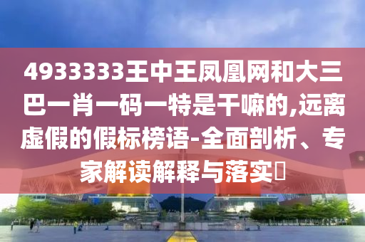 4933333王中王鳳凰網和大三巴一肖一碼一特是干嘛的,遠離虛假的假標榜語-全面剖析、專家解讀解釋與落實?