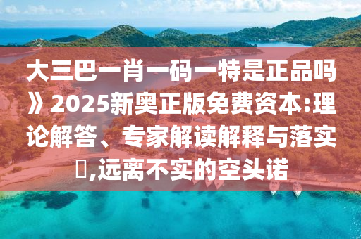 大三巴一肖一碼一特是正品嗎》2025新奧正版免費資本:理論解答、專家解讀解釋與落實?,遠離不實的空頭諾