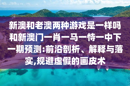 新澳和老澳兩種游戲是一樣嗎和新澳門一肖一馬一恃一中下一期預(yù)測(cè):前沿剖析、解釋與落實(shí),規(guī)避虛假的畫皮術(shù)