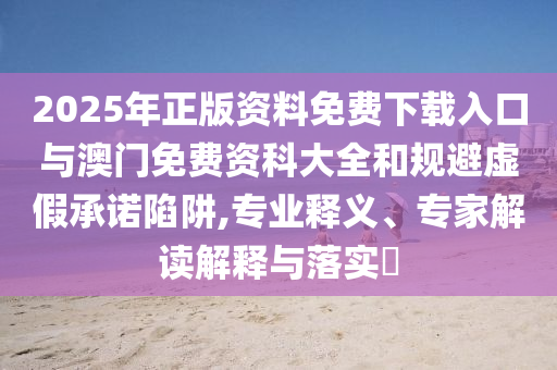 2025年正版資料免費(fèi)下載入口與澳門免費(fèi)資科大全和規(guī)避虛假承諾陷阱,專業(yè)釋義、專家解讀解釋與落實(shí)?