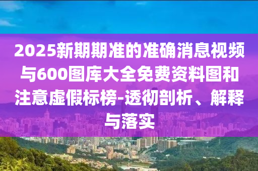 2025新期期準(zhǔn)的準(zhǔn)確消息視頻與600圖庫大全免費資料圖和注意虛假標(biāo)榜-透徹剖析、解釋與落實