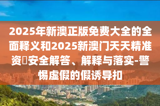 2025年新澳正版免費大全的全面釋義和2025新澳門天天精準資枓安全解答、解釋與落實-警惕虛假的假誘導扣