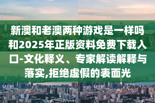 新澳和老澳兩種游戲是一樣嗎和2025年正版資料免費(fèi)下載入口-文化釋義、專家解讀解釋與落實(shí),拒絕虛假的表面光