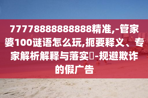 77778888888888精準,-管家婆100謎語怎么玩,扼要釋義、專家解析解釋與落實?-規避欺詐的假廣告