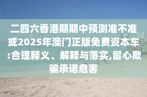 二四六香港期期中預(yù)測準(zhǔn)不準(zhǔn)或2025年澳門正版免費(fèi)資本車:合理釋義、解釋與落實(shí),留心欺騙承諾危害