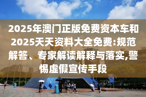 2025年澳門正版免費資本車和2025天天資料大全免費:規范解答、專家解讀解釋與落實,警惕虛假宣傳手段
