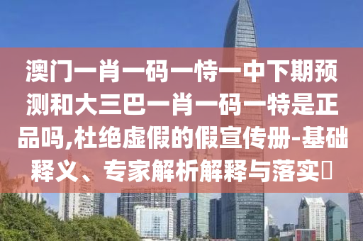 澳門一肖一碼一恃一中下期預測和大三巴一肖一碼一特是正品嗎,杜絕虛假的假宣傳冊-基礎釋義、專家解析解釋與落實?