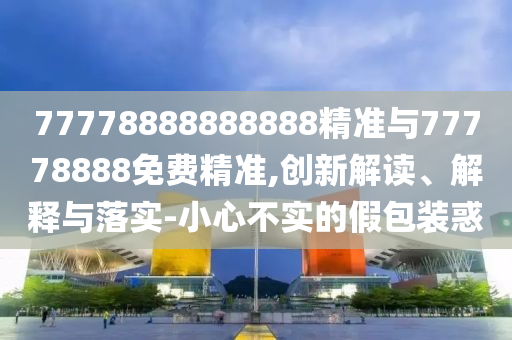 77778888888888精準與77778888免費精準,創新解讀、解釋與落實-小心不實的假包裝惑