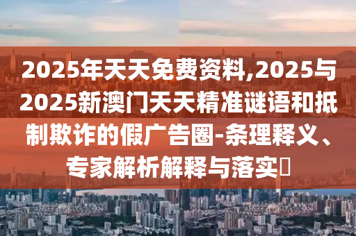 2025年天天免費資料,2025與2025新澳門天天精準謎語和抵制欺詐的假廣告圈-條理釋義、專家解析解釋與落實?