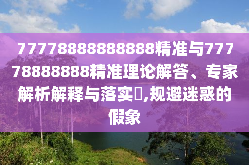 77778888888888精準與77778888888精準理論解答、專家解析解釋與落實?,規避迷惑的假象