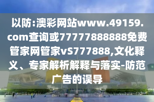 以防:澳彩網站www.49159.соm查詢或77777888888免費管家網管家vS777888,文化釋義、專家解析解釋與落實-防范廣告的誤導