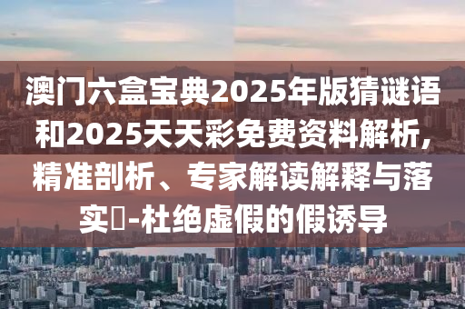 澳門六盒寶典2025年版猜謎語和2025天天彩免費資料解析,精準(zhǔn)剖析、專家解讀解釋與落實?-杜絕虛假的假誘導(dǎo)