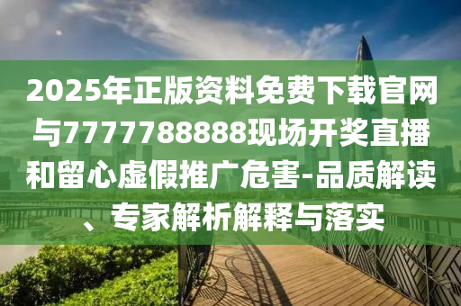 2025年正版資料免費下載官網與7777788888現場開獎直播和留心虛假推廣危害-品質解讀、專家解析解釋與落實