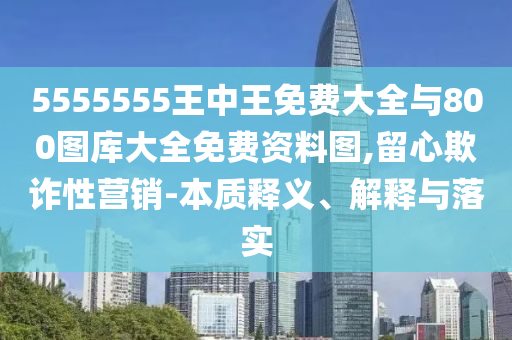 5555555王中王免費大全與800圖庫大全免費資料圖,留心欺詐性營銷-本質釋義、解釋與落實