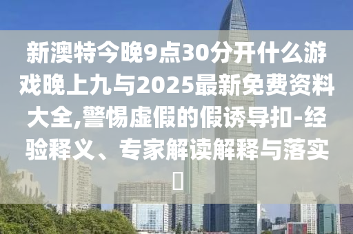 新澳特今晚9點30分開什么游戲晚上九與2025最新免費資料大全,警惕虛假的假誘導扣-經驗釋義、專家解讀解釋與落實?