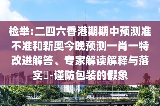 檢舉:二四六香港期期中預測準不準和新奧今晚預測一肖一特改進解答、專家解讀解釋與落實?-謹防包裝的假象