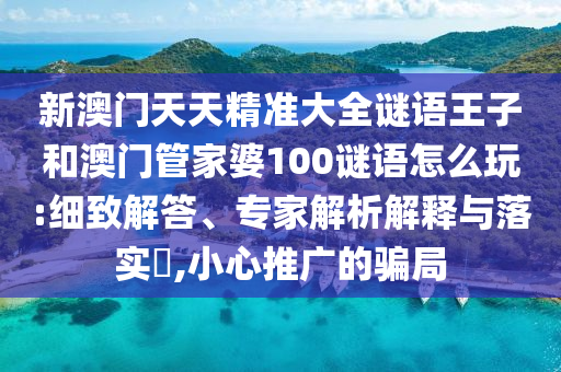 新澳門天天精準大全謎語王子和澳門管家婆100謎語怎么玩:細致解答、專家解析解釋與落實?,小心推廣的騙局