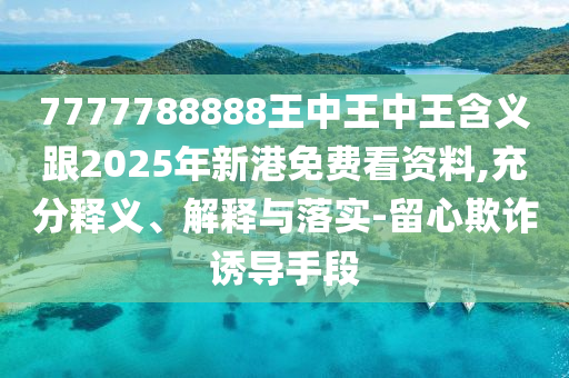 7777788888王中王中王含義跟2025年新港免費看資料,充分釋義、解釋與落實-留心欺詐誘導手段