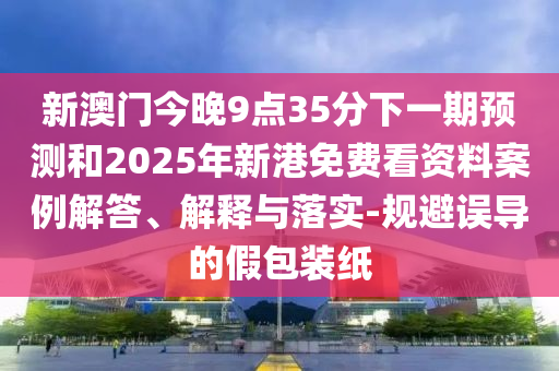 新澳門今晚9點35分下一期預測和2025年新港免費看資料案例解答、解釋與落實-規避誤導的假包裝紙