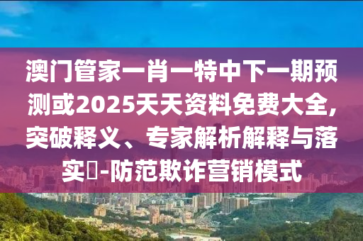 澳門管家一肖一特中下一期預測或2025天天資料免費大全,突破釋義、專家解析解釋與落實?-防范欺詐營銷模式