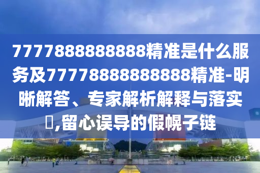 7777888888888精準是什么服務及77778888888888精準-明晰解答、專家解析解釋與落實?,留心誤導的假幌子鏈